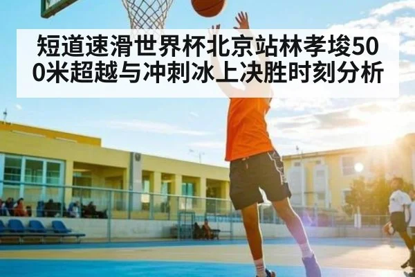 短道速滑世界杯北京站林孝埈500米超越与冲刺冰上决胜时刻分析