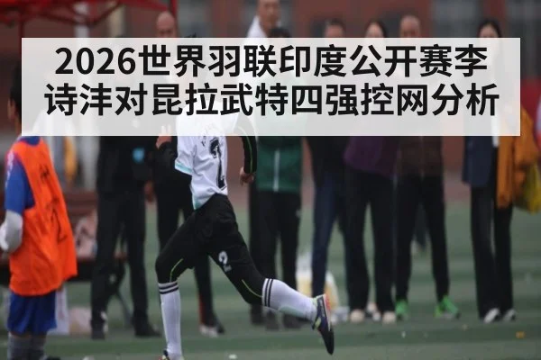 2026世界羽联印度公开赛李诗沣对昆拉武特四强控网分析