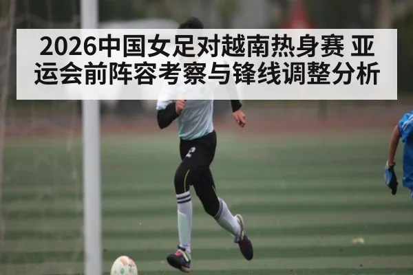 2026中国女足对越南热身赛 亚运会前阵容考察与锋线调整分析